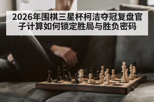 2026年围棋三星杯柯洁夺冠复盘官子计算如何锁定胜局与胜负密码